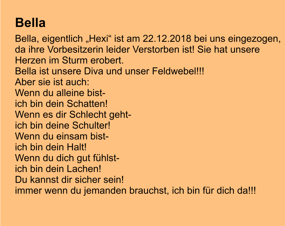 Bella  Bella, eigentlich „Hexi“ ist am 22.12.2018 bei uns eingezogen, da ihre Vorbesitzerin leider Verstorben ist! Sie hat unsere  Herzen im Sturm erobert. Bella ist unsere Diva und unser Feldwebel!!! Aber sie ist auch: Wenn du alleine bist- ich bin dein Schatten! Wenn es dir Schlecht geht- ich bin deine Schulter! Wenn du einsam bist- ich bin dein Halt! Wenn du dich gut fühlst- ich bin dein Lachen! Du kannst dir sicher sein!  immer wenn du jemanden brauchst, ich bin für dich da!!!